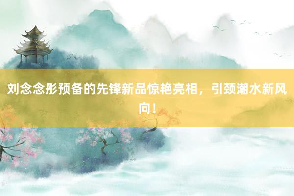 刘念念彤预备的先锋新品惊艳亮相，引颈潮水新风向！