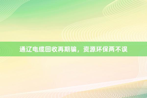 通辽电缆回收再期骗，资源环保两不误