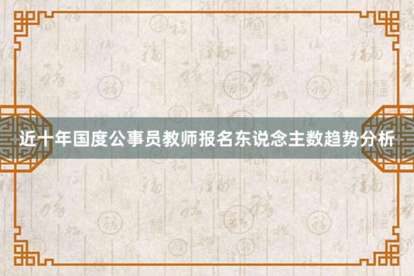 近十年国度公事员教师报名东说念主数趋势分析