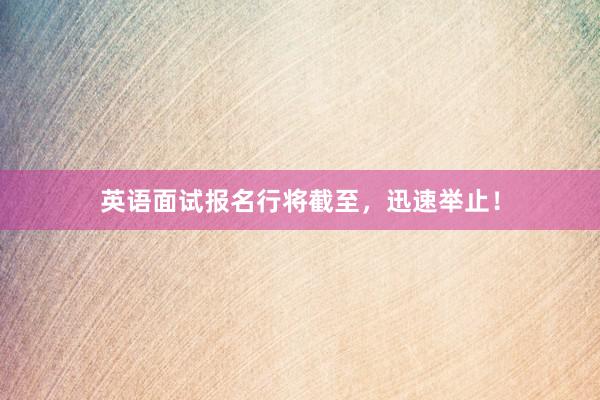 英语面试报名行将截至，迅速举止！