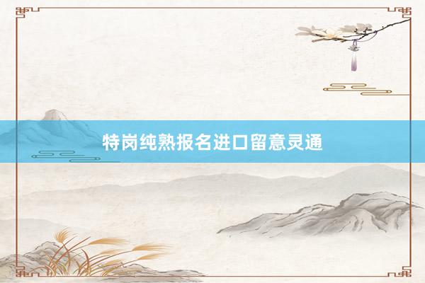 特岗纯熟报名进口留意灵通